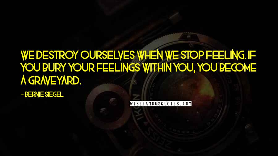 Bernie Siegel Quotes: We destroy ourselves when we stop feeling. If you bury your feelings within you, you become a graveyard.