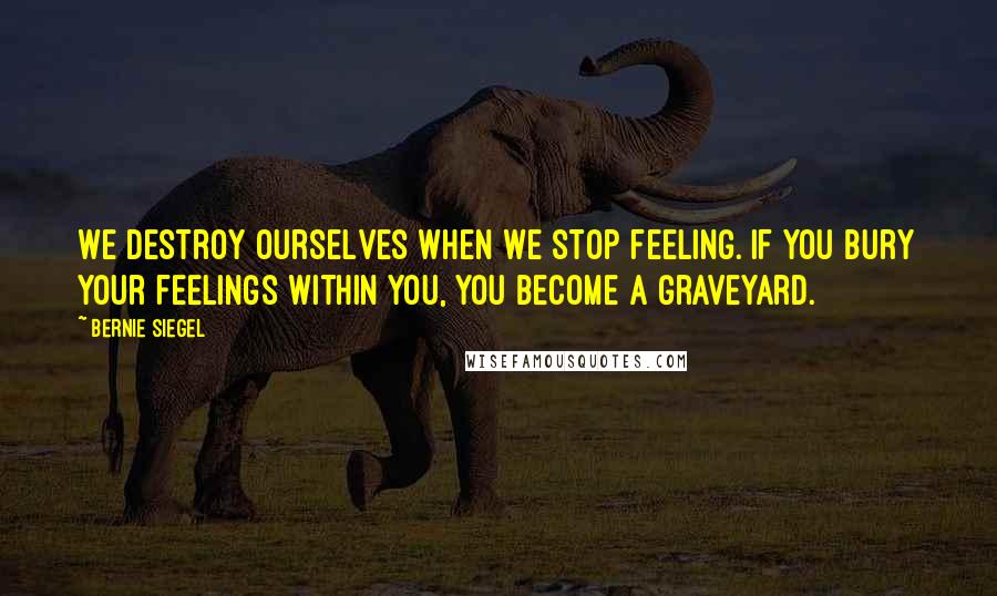 Bernie Siegel Quotes: We destroy ourselves when we stop feeling. If you bury your feelings within you, you become a graveyard.