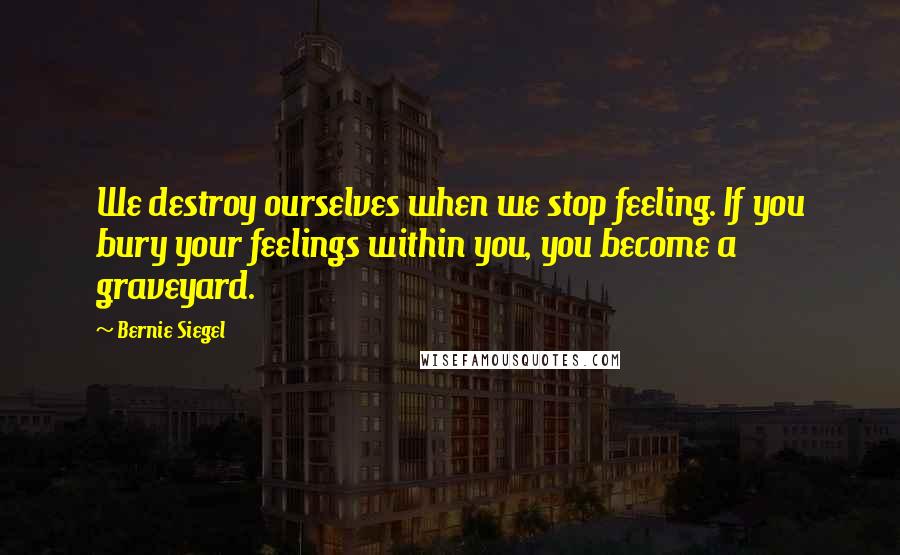 Bernie Siegel Quotes: We destroy ourselves when we stop feeling. If you bury your feelings within you, you become a graveyard.