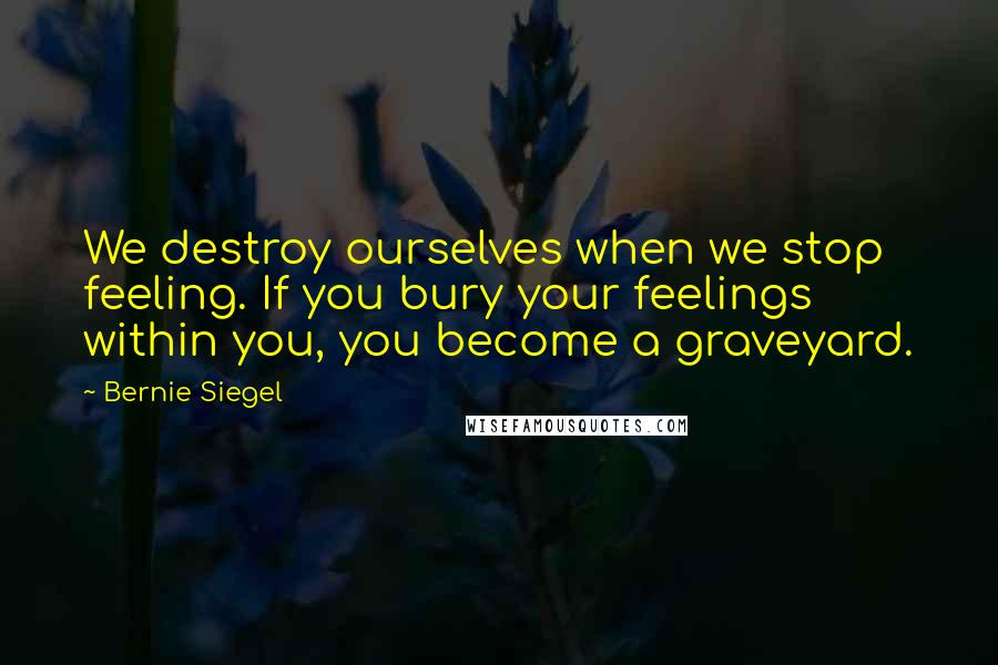 Bernie Siegel Quotes: We destroy ourselves when we stop feeling. If you bury your feelings within you, you become a graveyard.