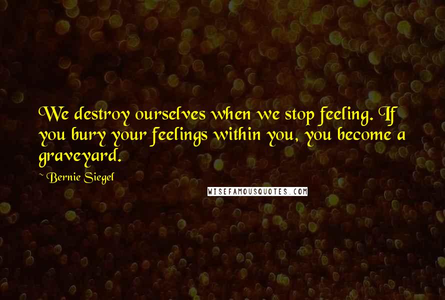 Bernie Siegel Quotes: We destroy ourselves when we stop feeling. If you bury your feelings within you, you become a graveyard.