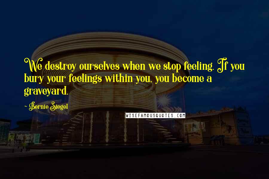 Bernie Siegel Quotes: We destroy ourselves when we stop feeling. If you bury your feelings within you, you become a graveyard.