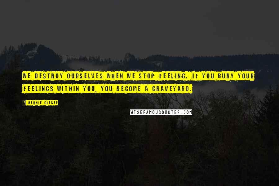 Bernie Siegel Quotes: We destroy ourselves when we stop feeling. If you bury your feelings within you, you become a graveyard.