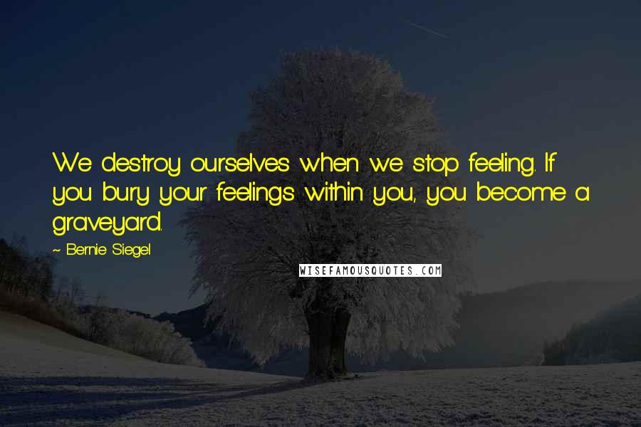 Bernie Siegel Quotes: We destroy ourselves when we stop feeling. If you bury your feelings within you, you become a graveyard.