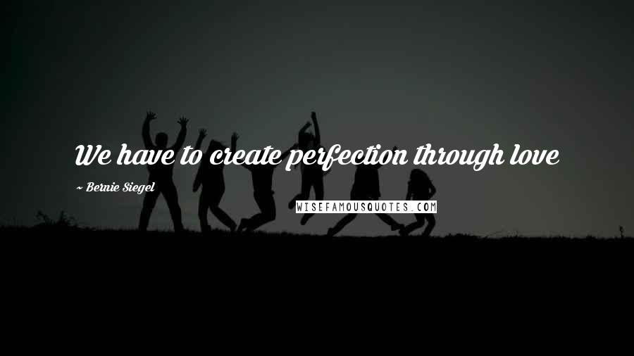 Bernie Siegel Quotes: We have to create perfection through love