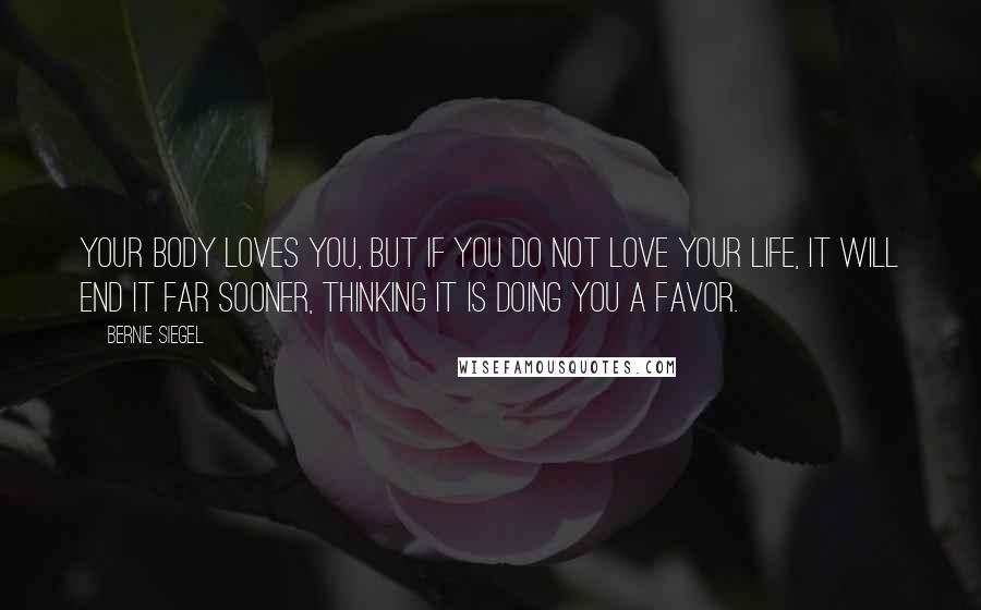 Bernie Siegel Quotes: Your body loves you, but if you do not love your life, it will end it far sooner, thinking it is doing you a favor.