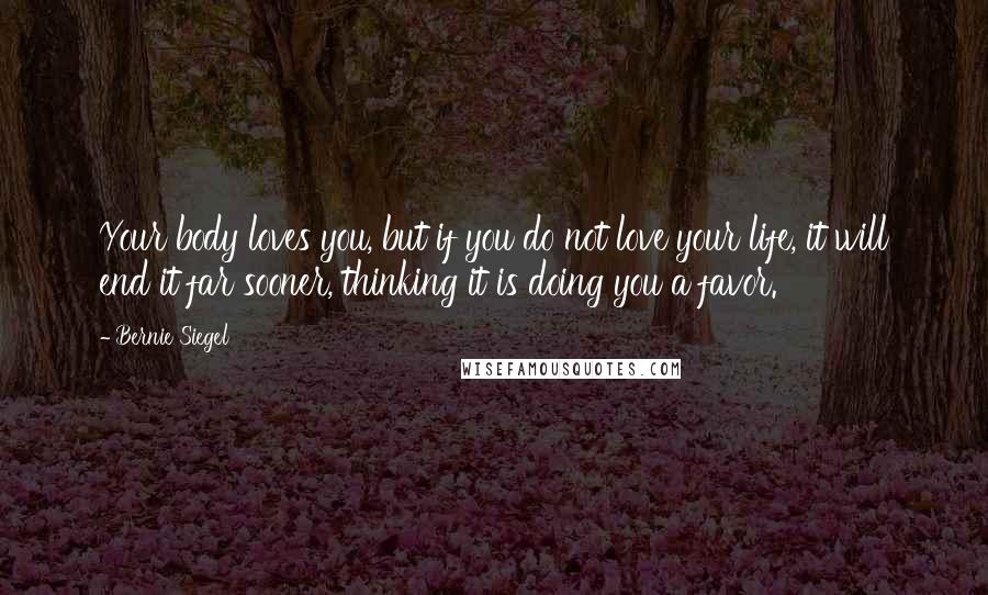 Bernie Siegel Quotes: Your body loves you, but if you do not love your life, it will end it far sooner, thinking it is doing you a favor.