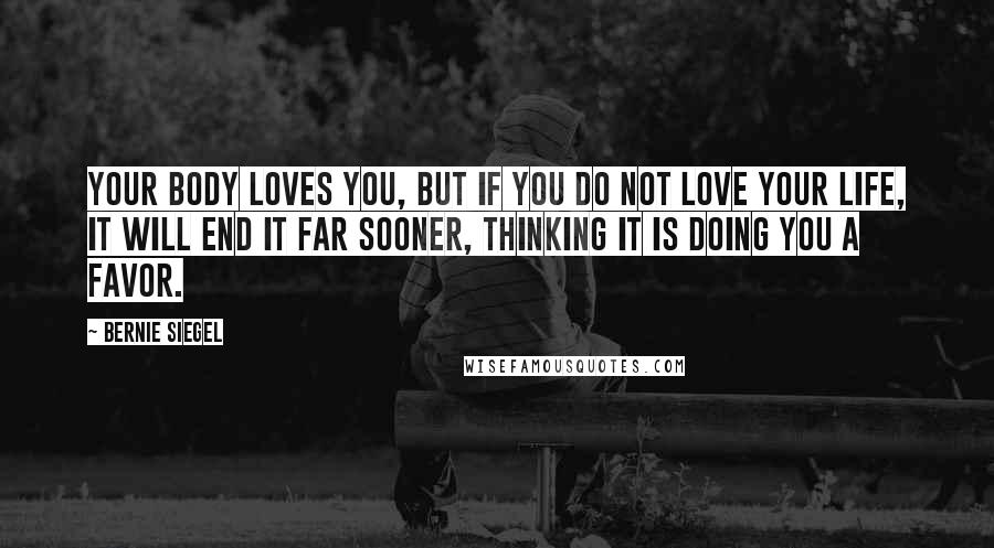 Bernie Siegel Quotes: Your body loves you, but if you do not love your life, it will end it far sooner, thinking it is doing you a favor.