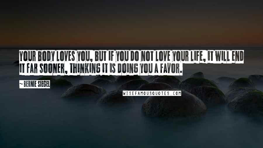 Bernie Siegel Quotes: Your body loves you, but if you do not love your life, it will end it far sooner, thinking it is doing you a favor.