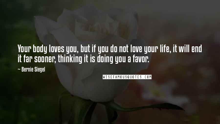 Bernie Siegel Quotes: Your body loves you, but if you do not love your life, it will end it far sooner, thinking it is doing you a favor.