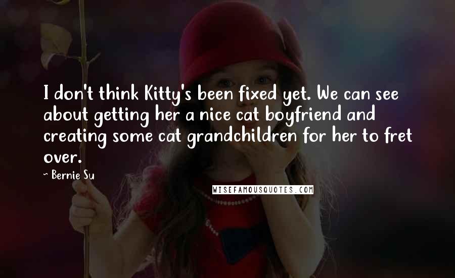 Bernie Su Quotes: I don't think Kitty's been fixed yet. We can see about getting her a nice cat boyfriend and creating some cat grandchildren for her to fret over.