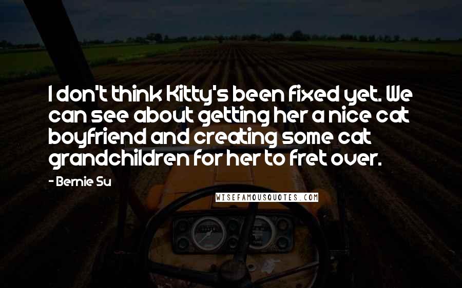 Bernie Su Quotes: I don't think Kitty's been fixed yet. We can see about getting her a nice cat boyfriend and creating some cat grandchildren for her to fret over.