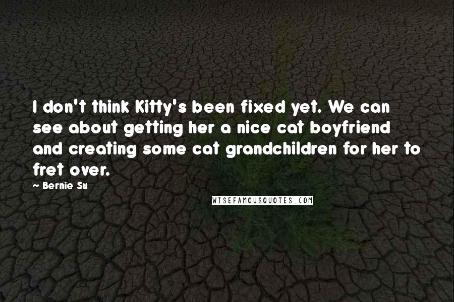 Bernie Su Quotes: I don't think Kitty's been fixed yet. We can see about getting her a nice cat boyfriend and creating some cat grandchildren for her to fret over.