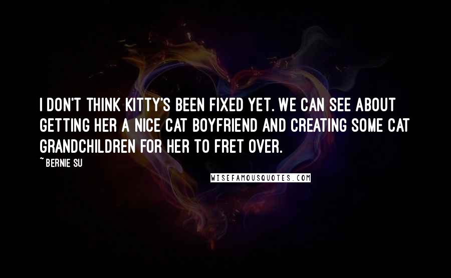 Bernie Su Quotes: I don't think Kitty's been fixed yet. We can see about getting her a nice cat boyfriend and creating some cat grandchildren for her to fret over.