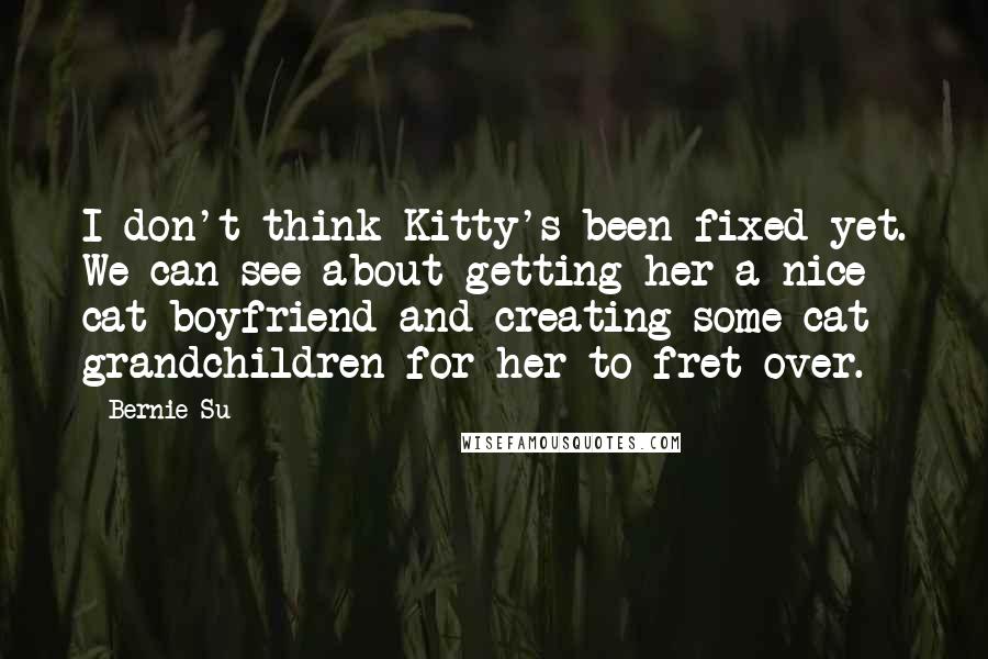 Bernie Su Quotes: I don't think Kitty's been fixed yet. We can see about getting her a nice cat boyfriend and creating some cat grandchildren for her to fret over.