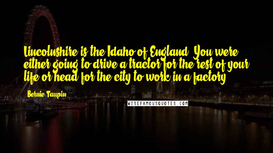 Bernie Taupin Quotes: Lincolnshire is the Idaho of England. You were either going to drive a tractor for the rest of your life or head for the city to work in a factory.