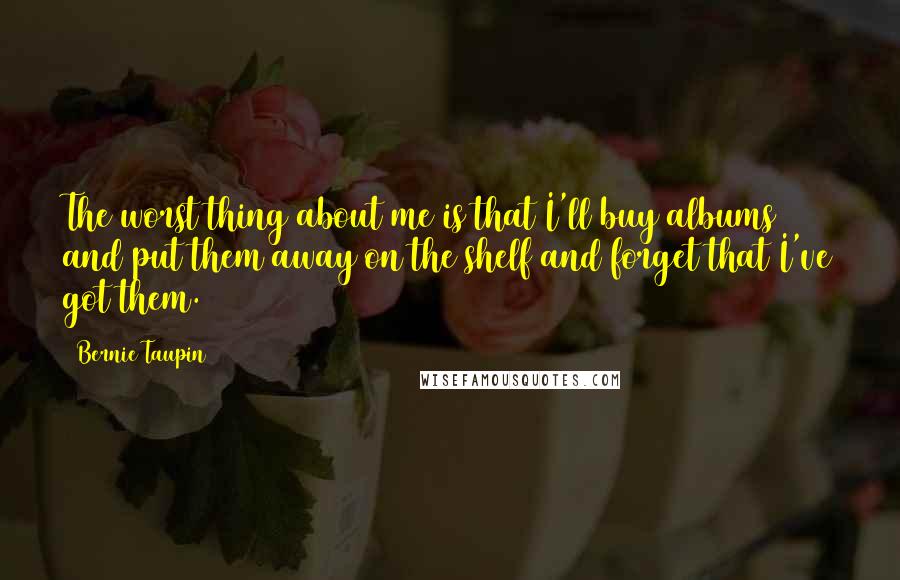 Bernie Taupin Quotes: The worst thing about me is that I'll buy albums and put them away on the shelf and forget that I've got them.