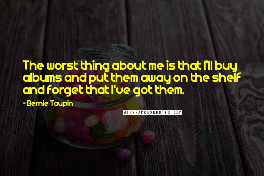 Bernie Taupin Quotes: The worst thing about me is that I'll buy albums and put them away on the shelf and forget that I've got them.