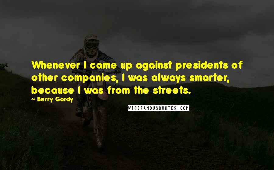 Berry Gordy Quotes: Whenever I came up against presidents of other companies, I was always smarter, because I was from the streets.