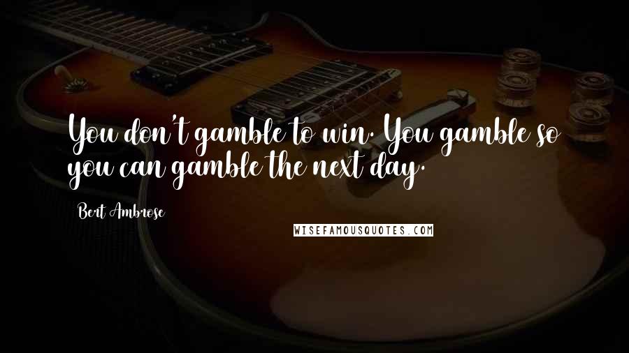 Bert Ambrose Quotes: You don't gamble to win. You gamble so you can gamble the next day.