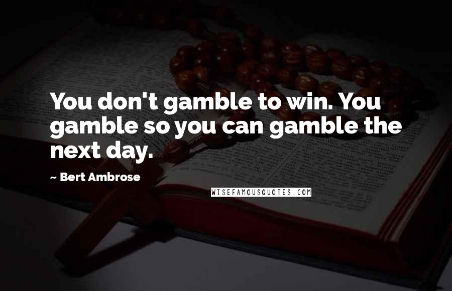 Bert Ambrose Quotes: You don't gamble to win. You gamble so you can gamble the next day.