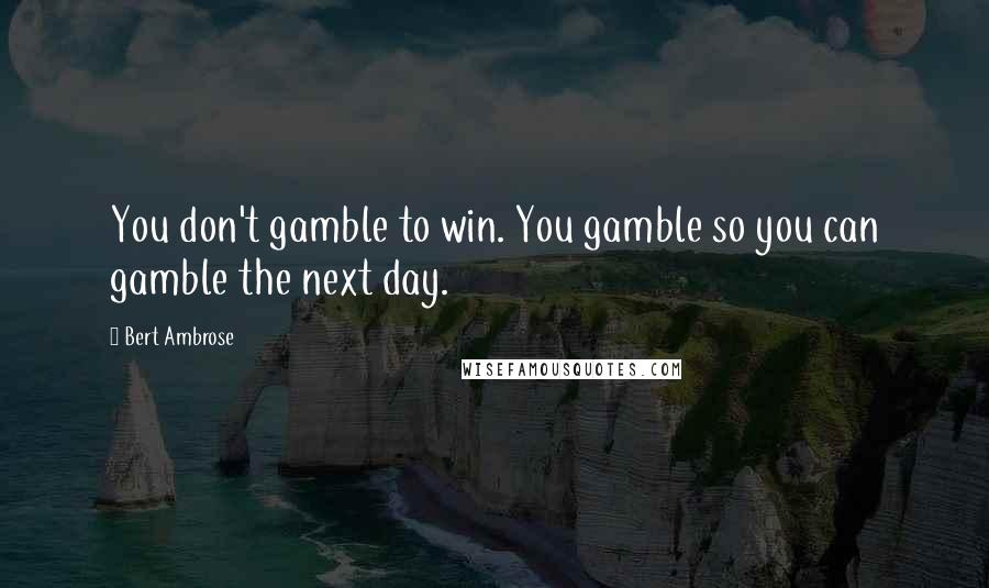 Bert Ambrose Quotes: You don't gamble to win. You gamble so you can gamble the next day.