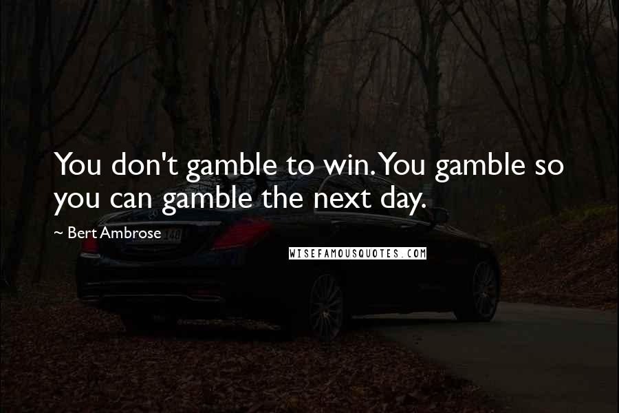 Bert Ambrose Quotes: You don't gamble to win. You gamble so you can gamble the next day.