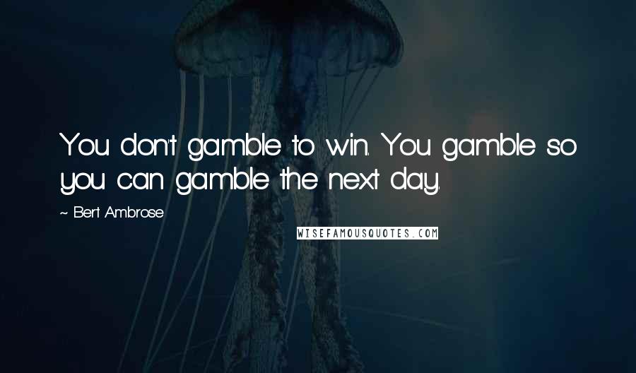 Bert Ambrose Quotes: You don't gamble to win. You gamble so you can gamble the next day.