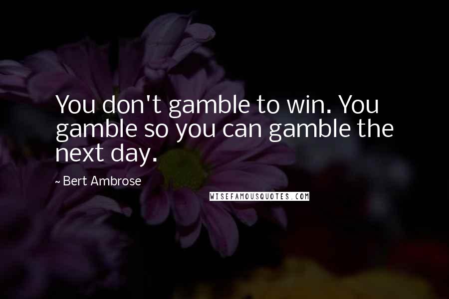 Bert Ambrose Quotes: You don't gamble to win. You gamble so you can gamble the next day.