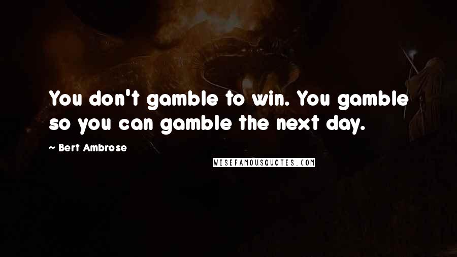 Bert Ambrose Quotes: You don't gamble to win. You gamble so you can gamble the next day.