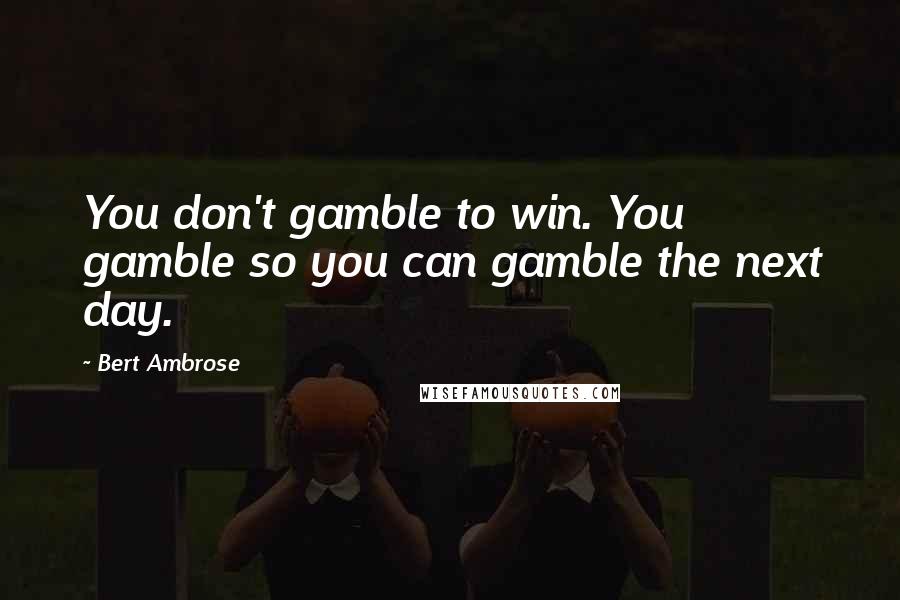 Bert Ambrose Quotes: You don't gamble to win. You gamble so you can gamble the next day.