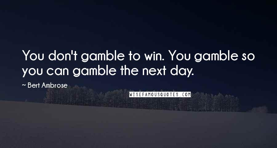 Bert Ambrose Quotes: You don't gamble to win. You gamble so you can gamble the next day.