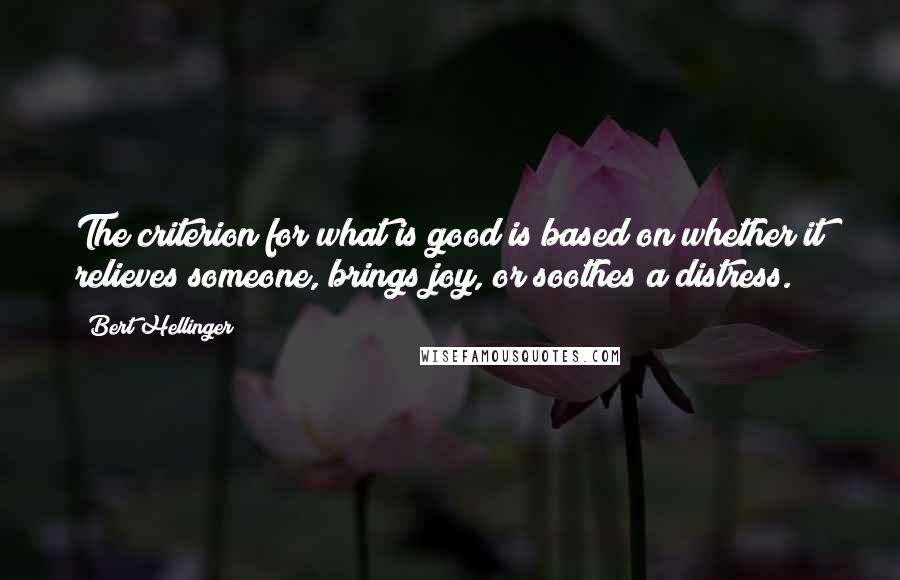 Bert Hellinger Quotes: The criterion for what is good is based on whether it relieves someone, brings joy, or soothes a distress.