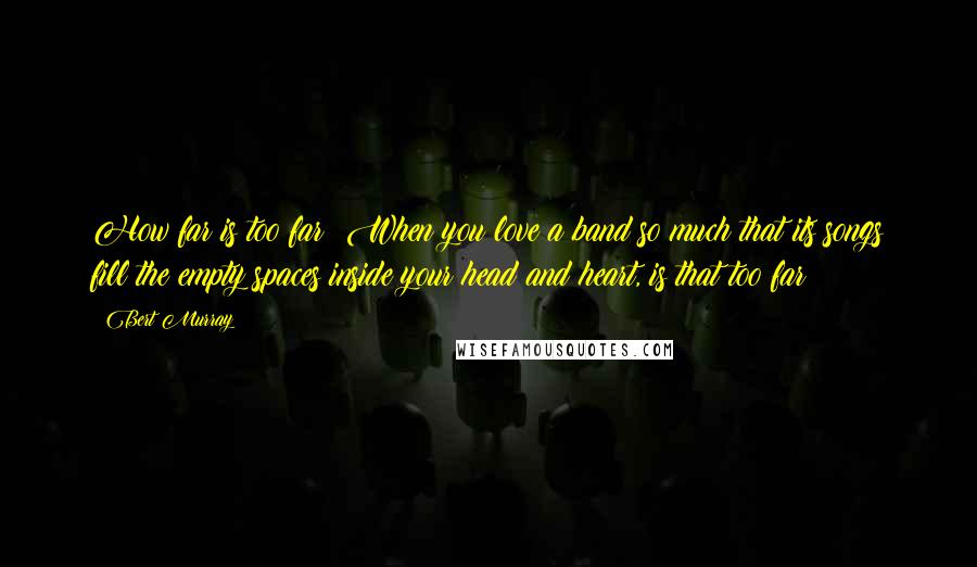 Bert Murray Quotes: How far is too far? When you love a band so much that its songs fill the empty spaces inside your head and heart, is that too far?