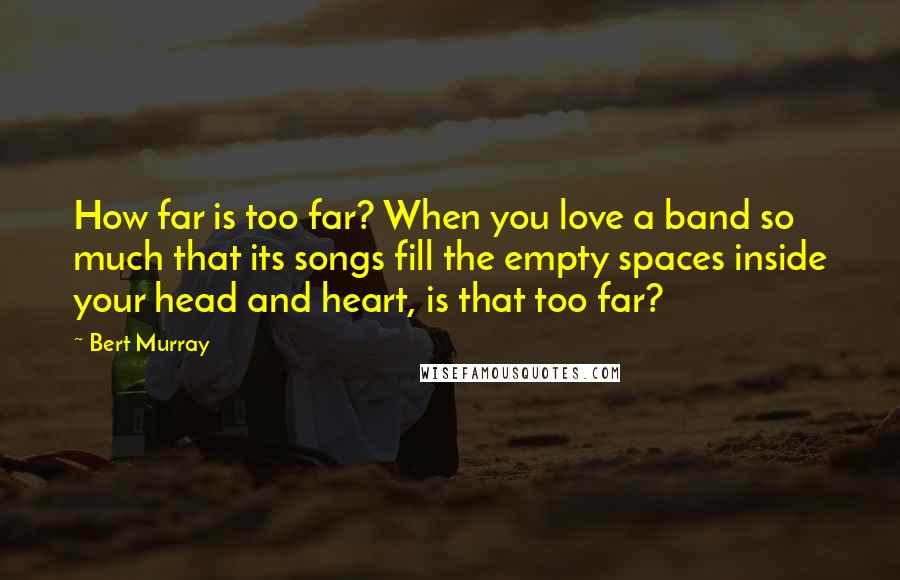Bert Murray Quotes: How far is too far? When you love a band so much that its songs fill the empty spaces inside your head and heart, is that too far?