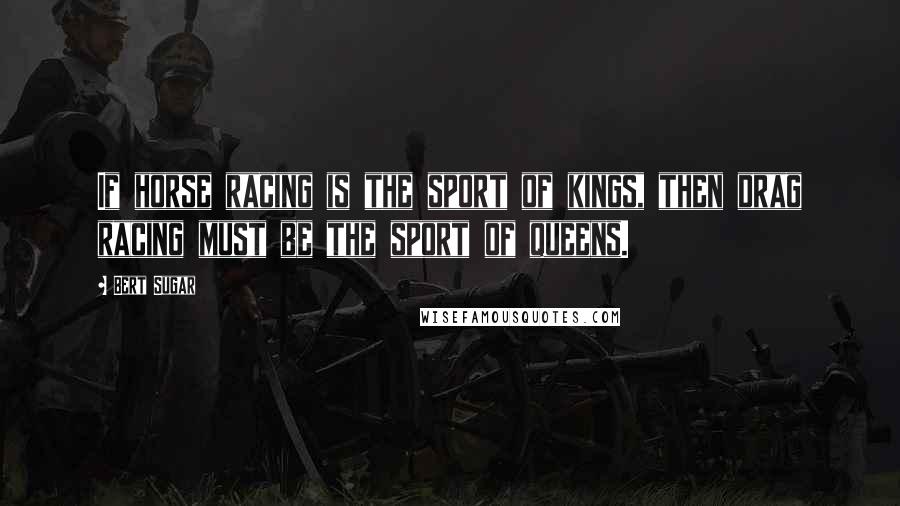 Bert Sugar Quotes: If horse racing is the sport of kings, then drag racing must be the sport of queens.