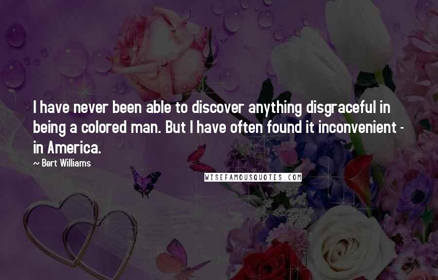 Bert Williams Quotes: I have never been able to discover anything disgraceful in being a colored man. But I have often found it inconvenient - in America.