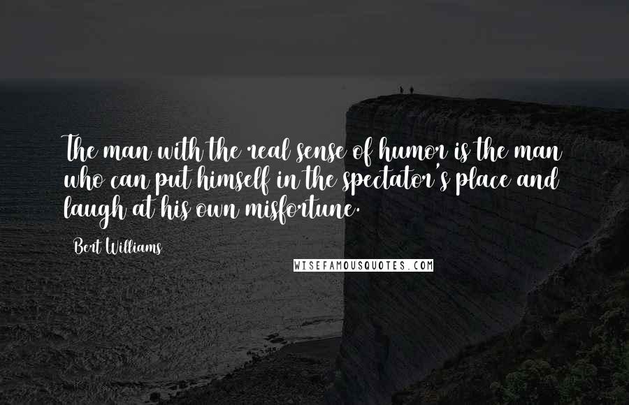 Bert Williams Quotes: The man with the real sense of humor is the man who can put himself in the spectator's place and laugh at his own misfortune.