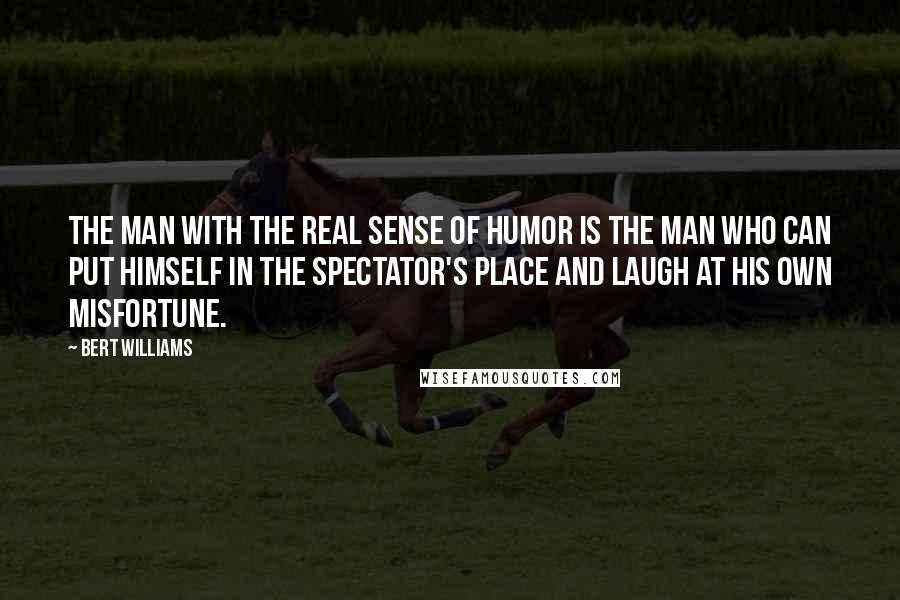 Bert Williams Quotes: The man with the real sense of humor is the man who can put himself in the spectator's place and laugh at his own misfortune.