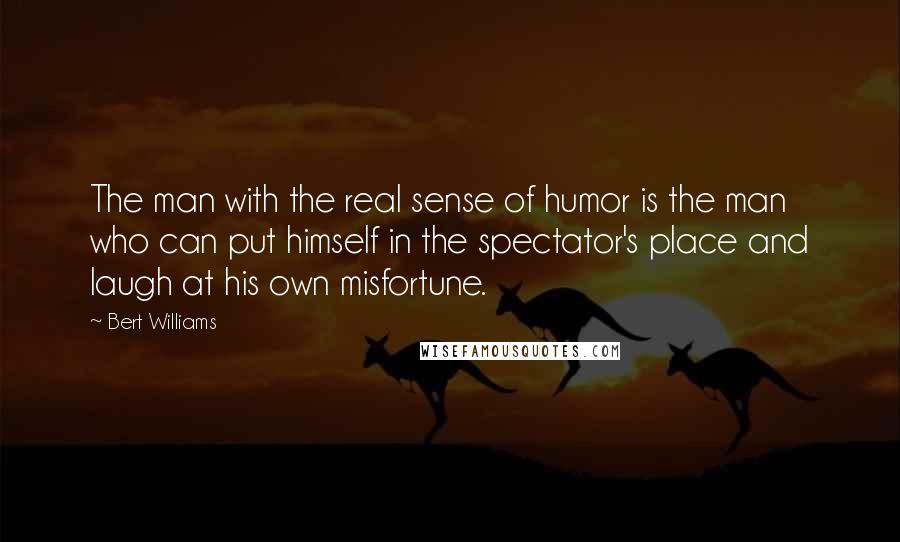 Bert Williams Quotes: The man with the real sense of humor is the man who can put himself in the spectator's place and laugh at his own misfortune.