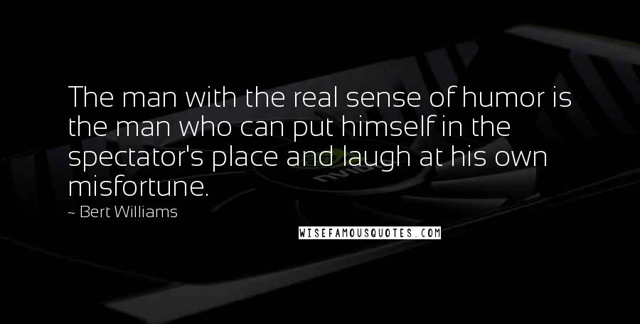 Bert Williams Quotes: The man with the real sense of humor is the man who can put himself in the spectator's place and laugh at his own misfortune.