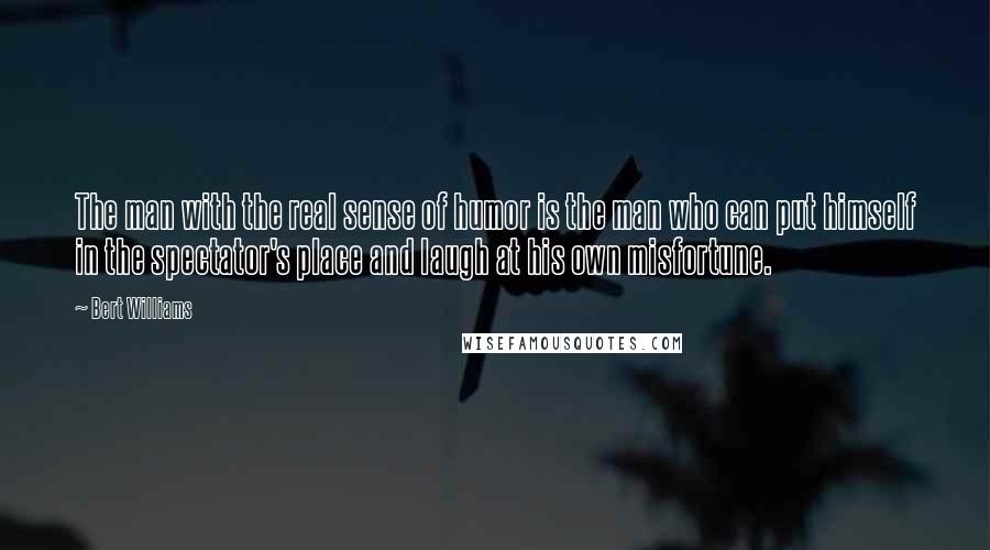 Bert Williams Quotes: The man with the real sense of humor is the man who can put himself in the spectator's place and laugh at his own misfortune.