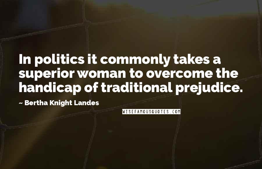 Bertha Knight Landes Quotes: In politics it commonly takes a superior woman to overcome the handicap of traditional prejudice.