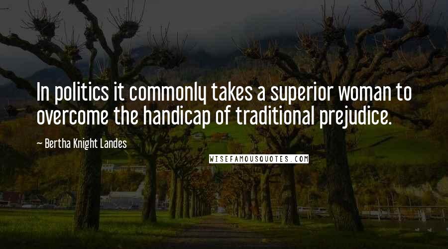 Bertha Knight Landes Quotes: In politics it commonly takes a superior woman to overcome the handicap of traditional prejudice.