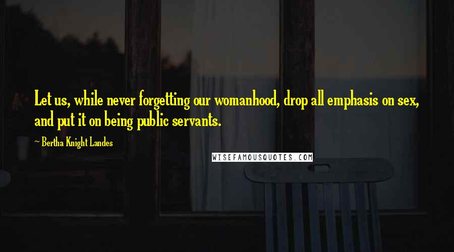 Bertha Knight Landes Quotes: Let us, while never forgetting our womanhood, drop all emphasis on sex, and put it on being public servants.