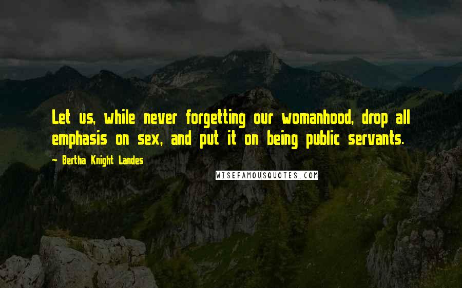 Bertha Knight Landes Quotes: Let us, while never forgetting our womanhood, drop all emphasis on sex, and put it on being public servants.