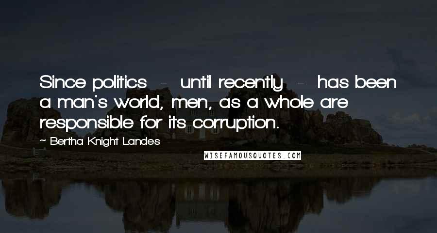 Bertha Knight Landes Quotes: Since politics  -  until recently  -  has been a man's world, men, as a whole are responsible for its corruption.