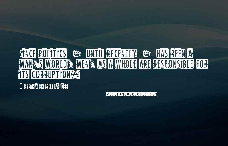 Bertha Knight Landes Quotes: Since politics - until recently - has been a man's world, men, as a whole are responsible for its corruption.