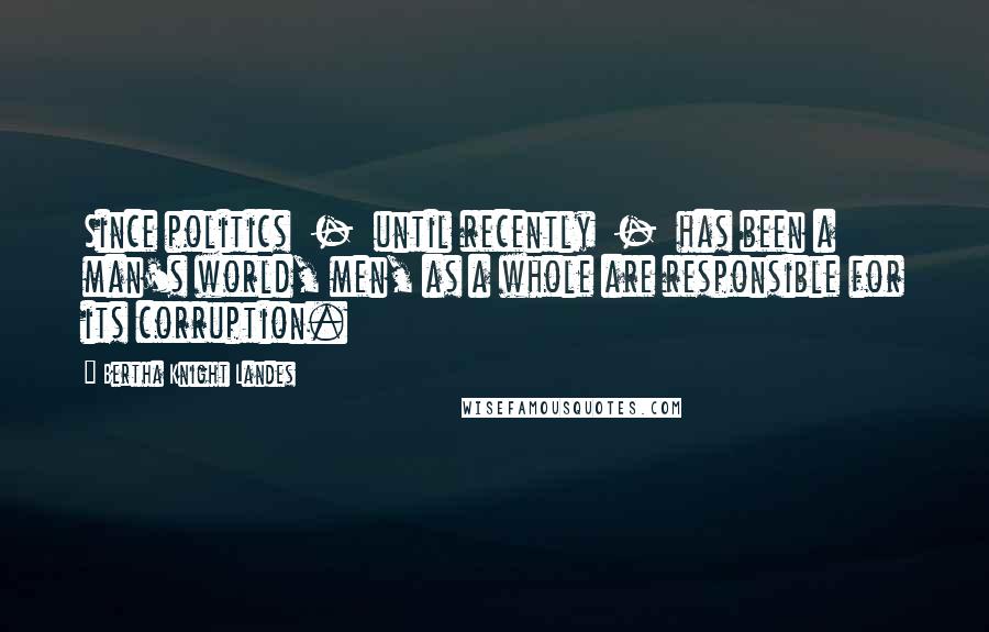 Bertha Knight Landes Quotes: Since politics  -  until recently  -  has been a man's world, men, as a whole are responsible for its corruption.