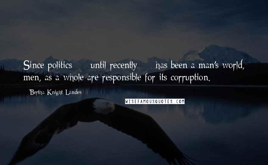 Bertha Knight Landes Quotes: Since politics  -  until recently  -  has been a man's world, men, as a whole are responsible for its corruption.